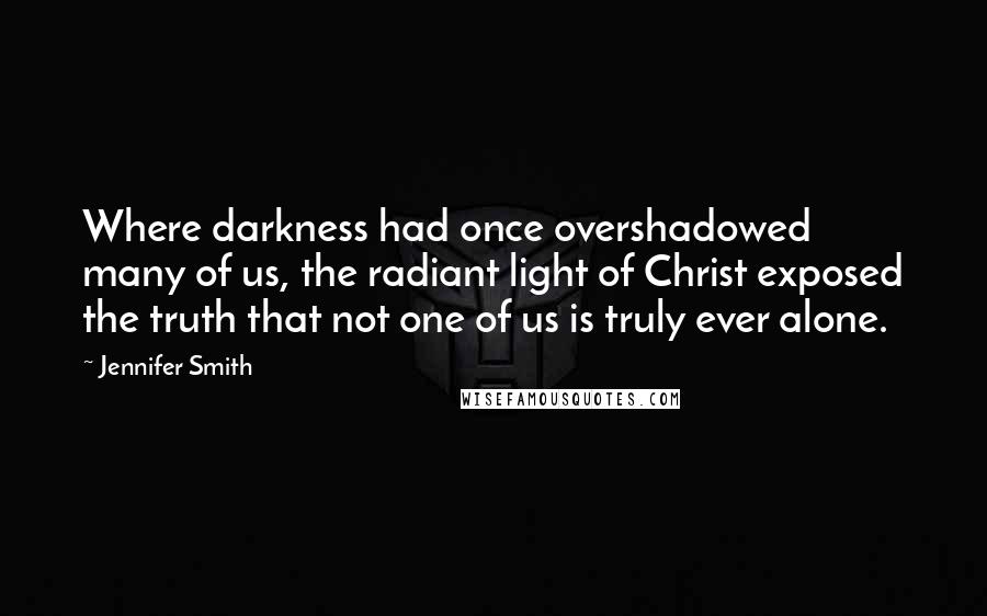 Jennifer Smith Quotes: Where darkness had once overshadowed many of us, the radiant light of Christ exposed the truth that not one of us is truly ever alone.