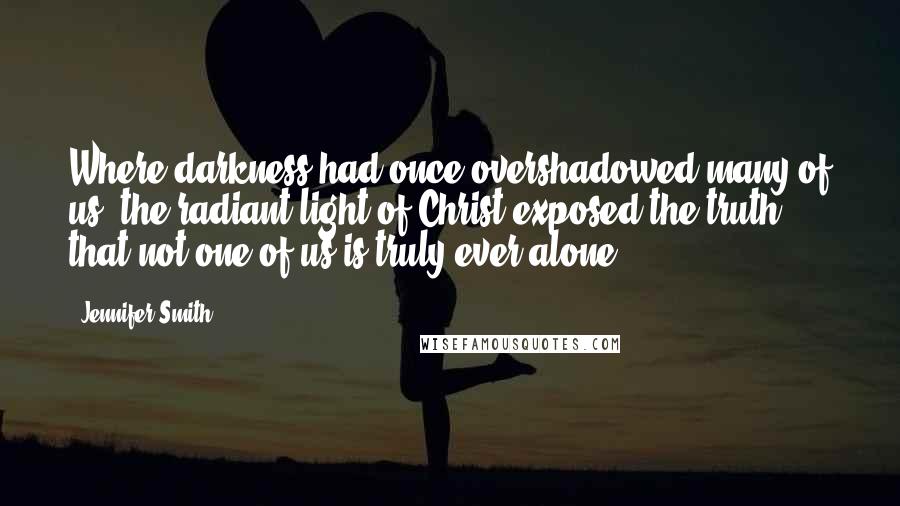 Jennifer Smith Quotes: Where darkness had once overshadowed many of us, the radiant light of Christ exposed the truth that not one of us is truly ever alone.