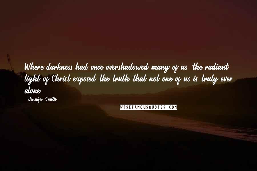 Jennifer Smith Quotes: Where darkness had once overshadowed many of us, the radiant light of Christ exposed the truth that not one of us is truly ever alone.