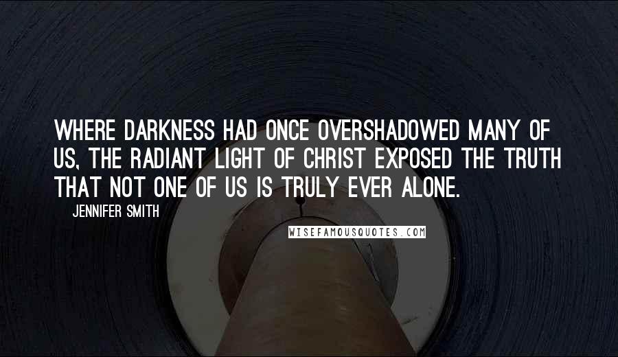 Jennifer Smith Quotes: Where darkness had once overshadowed many of us, the radiant light of Christ exposed the truth that not one of us is truly ever alone.