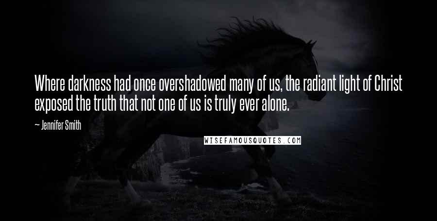 Jennifer Smith Quotes: Where darkness had once overshadowed many of us, the radiant light of Christ exposed the truth that not one of us is truly ever alone.