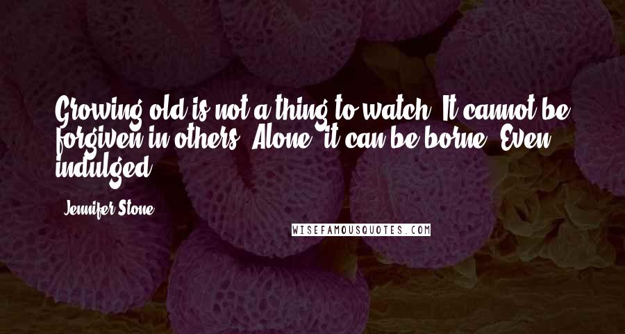 Jennifer Stone Quotes: Growing old is not a thing to watch. It cannot be forgiven in others. Alone, it can be borne. Even indulged.