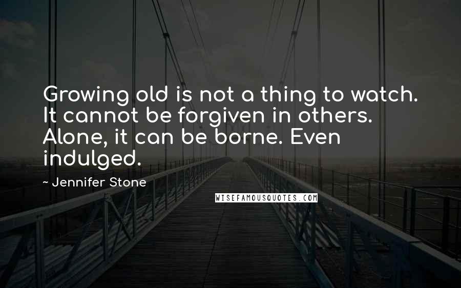 Jennifer Stone Quotes: Growing old is not a thing to watch. It cannot be forgiven in others. Alone, it can be borne. Even indulged.