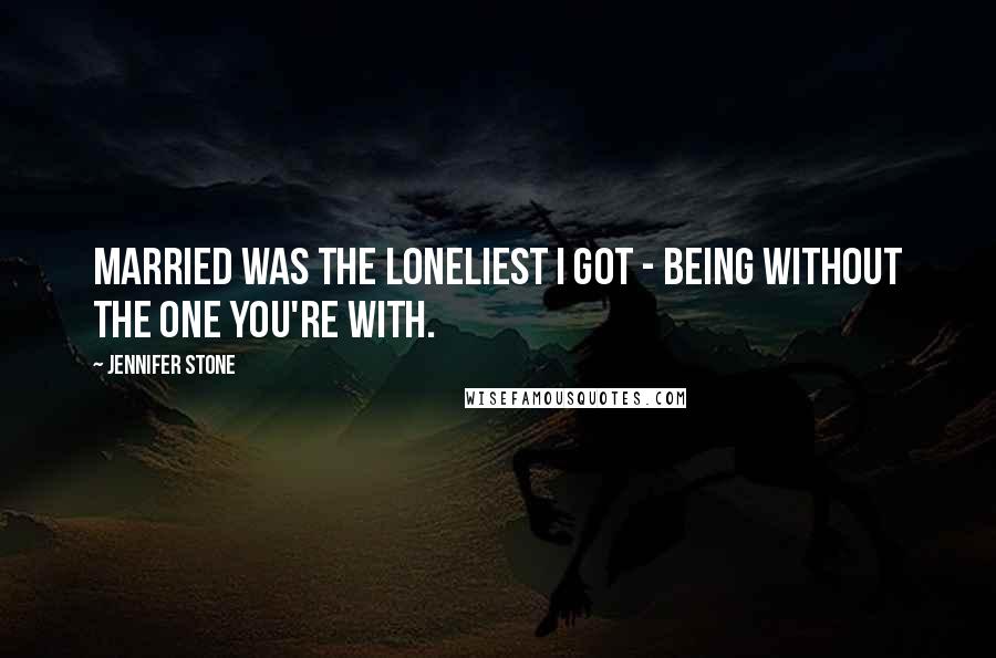 Jennifer Stone Quotes: Married was the loneliest I got - being without the one you're with.