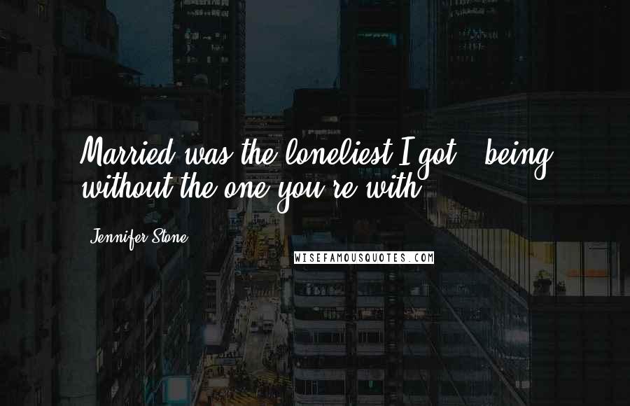 Jennifer Stone Quotes: Married was the loneliest I got - being without the one you're with.