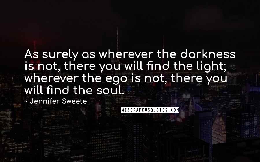 Jennifer Sweete Quotes: As surely as wherever the darkness is not, there you will find the light; wherever the ego is not, there you will find the soul.