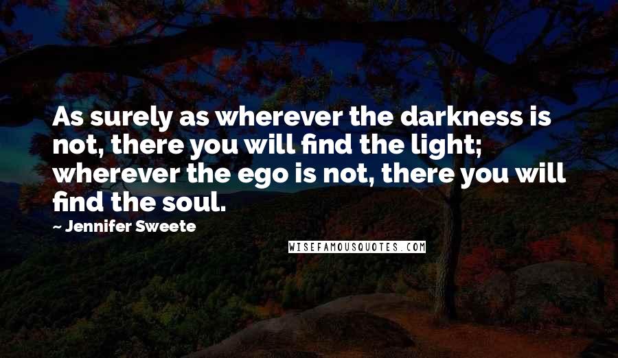 Jennifer Sweete Quotes: As surely as wherever the darkness is not, there you will find the light; wherever the ego is not, there you will find the soul.