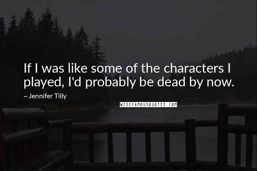 Jennifer Tilly Quotes: If I was like some of the characters I played, I'd probably be dead by now.