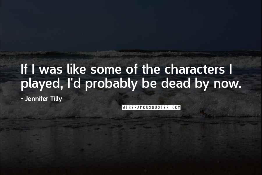 Jennifer Tilly Quotes: If I was like some of the characters I played, I'd probably be dead by now.