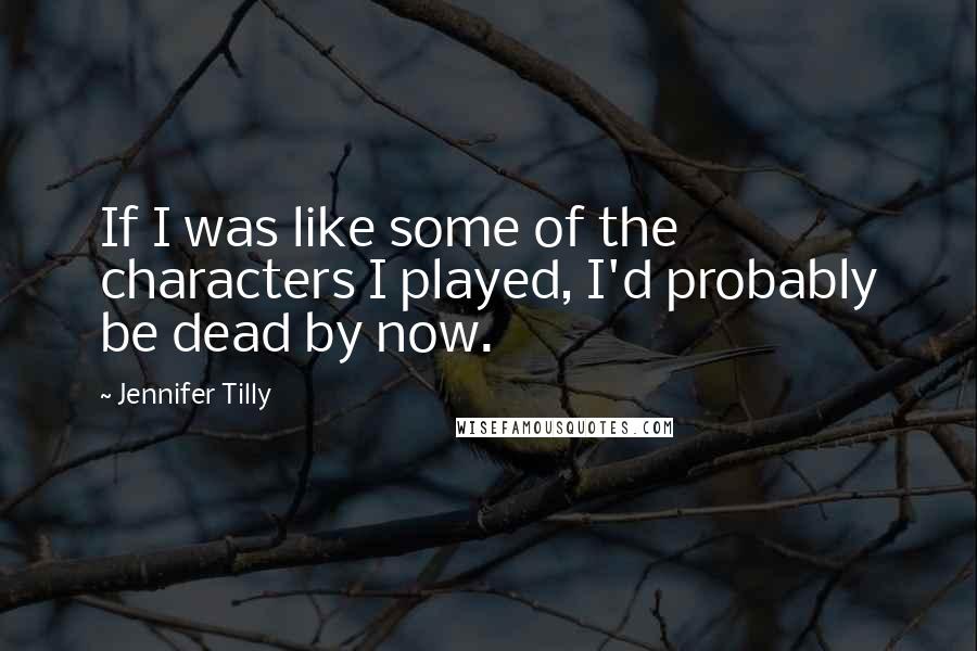 Jennifer Tilly Quotes: If I was like some of the characters I played, I'd probably be dead by now.