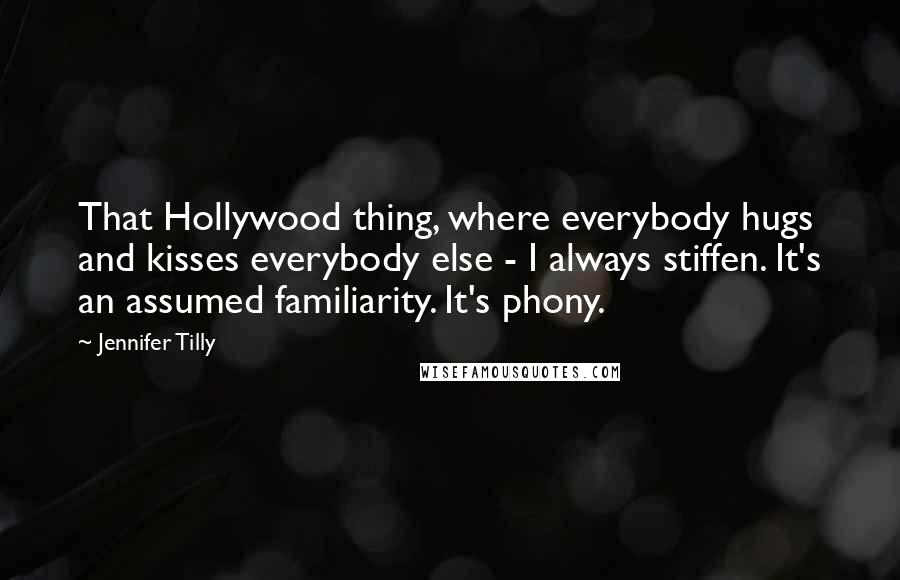 Jennifer Tilly Quotes: That Hollywood thing, where everybody hugs and kisses everybody else - I always stiffen. It's an assumed familiarity. It's phony.