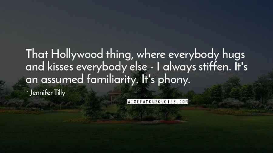 Jennifer Tilly Quotes: That Hollywood thing, where everybody hugs and kisses everybody else - I always stiffen. It's an assumed familiarity. It's phony.