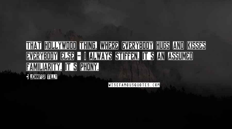 Jennifer Tilly Quotes: That Hollywood thing, where everybody hugs and kisses everybody else - I always stiffen. It's an assumed familiarity. It's phony.