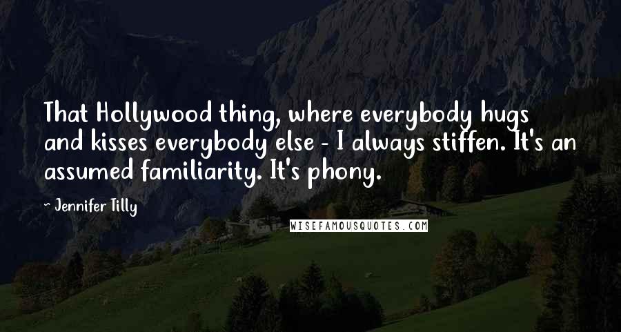 Jennifer Tilly Quotes: That Hollywood thing, where everybody hugs and kisses everybody else - I always stiffen. It's an assumed familiarity. It's phony.