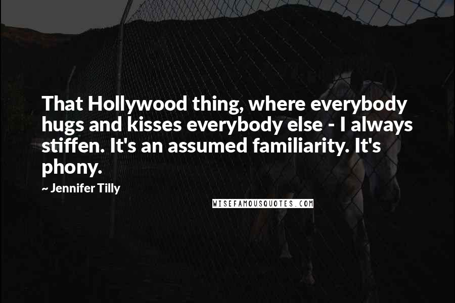 Jennifer Tilly Quotes: That Hollywood thing, where everybody hugs and kisses everybody else - I always stiffen. It's an assumed familiarity. It's phony.