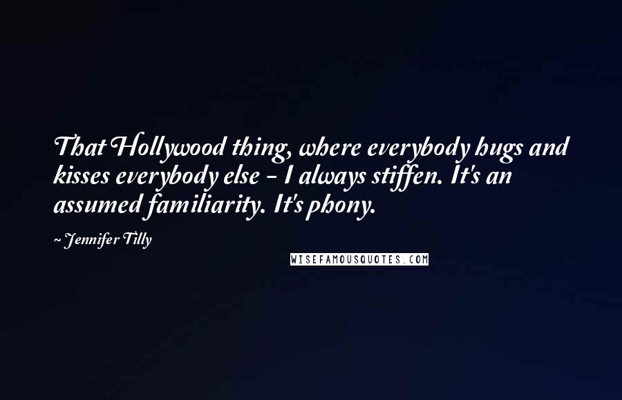 Jennifer Tilly Quotes: That Hollywood thing, where everybody hugs and kisses everybody else - I always stiffen. It's an assumed familiarity. It's phony.