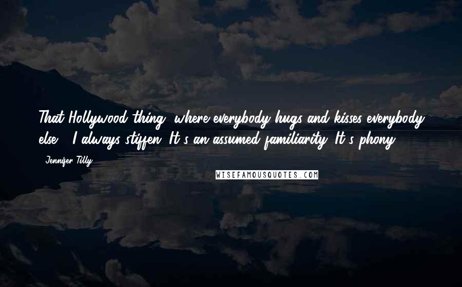Jennifer Tilly Quotes: That Hollywood thing, where everybody hugs and kisses everybody else - I always stiffen. It's an assumed familiarity. It's phony.