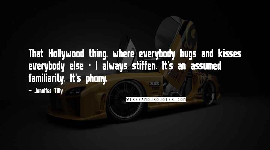 Jennifer Tilly Quotes: That Hollywood thing, where everybody hugs and kisses everybody else - I always stiffen. It's an assumed familiarity. It's phony.