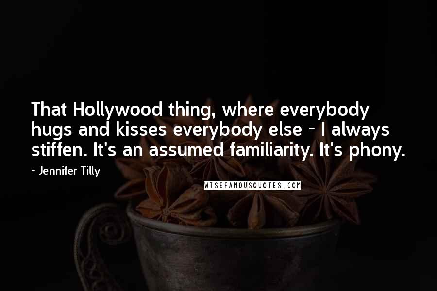 Jennifer Tilly Quotes: That Hollywood thing, where everybody hugs and kisses everybody else - I always stiffen. It's an assumed familiarity. It's phony.