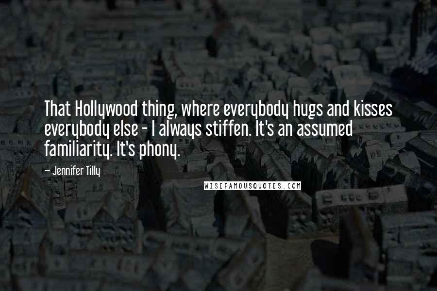 Jennifer Tilly Quotes: That Hollywood thing, where everybody hugs and kisses everybody else - I always stiffen. It's an assumed familiarity. It's phony.