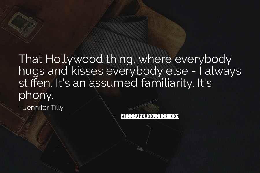 Jennifer Tilly Quotes: That Hollywood thing, where everybody hugs and kisses everybody else - I always stiffen. It's an assumed familiarity. It's phony.