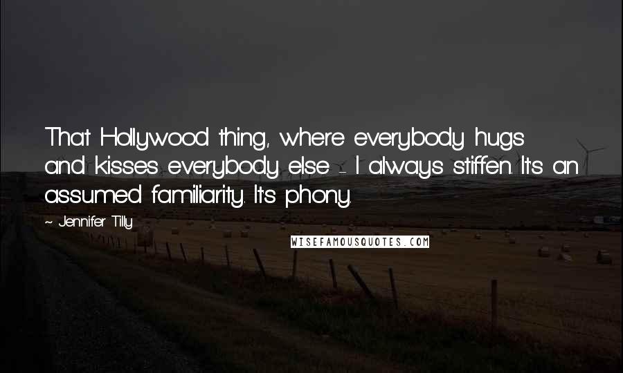 Jennifer Tilly Quotes: That Hollywood thing, where everybody hugs and kisses everybody else - I always stiffen. It's an assumed familiarity. It's phony.