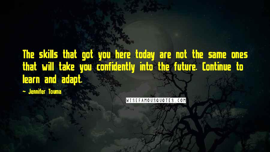 Jennifer Touma Quotes: The skills that got you here today are not the same ones that will take you confidently into the future. Continue to learn and adapt.