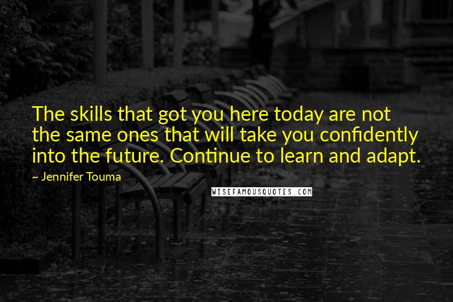 Jennifer Touma Quotes: The skills that got you here today are not the same ones that will take you confidently into the future. Continue to learn and adapt.