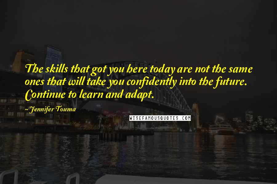 Jennifer Touma Quotes: The skills that got you here today are not the same ones that will take you confidently into the future. Continue to learn and adapt.