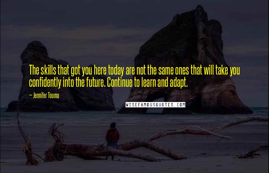 Jennifer Touma Quotes: The skills that got you here today are not the same ones that will take you confidently into the future. Continue to learn and adapt.