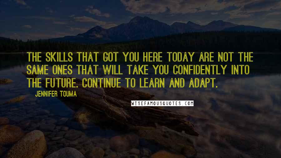 Jennifer Touma Quotes: The skills that got you here today are not the same ones that will take you confidently into the future. Continue to learn and adapt.