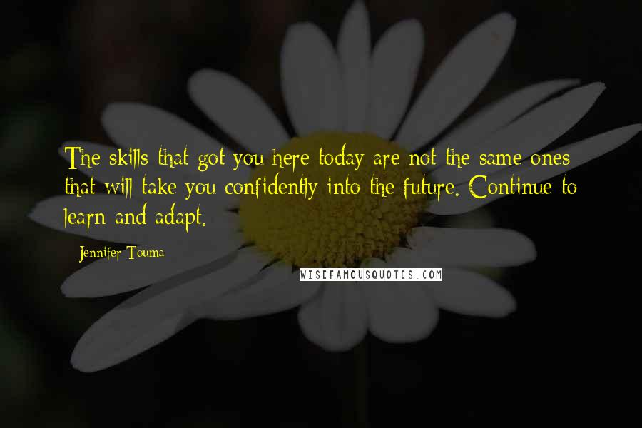 Jennifer Touma Quotes: The skills that got you here today are not the same ones that will take you confidently into the future. Continue to learn and adapt.