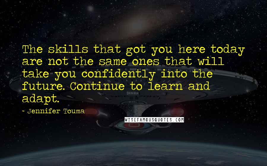 Jennifer Touma Quotes: The skills that got you here today are not the same ones that will take you confidently into the future. Continue to learn and adapt.