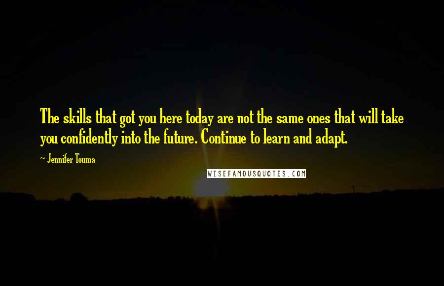 Jennifer Touma Quotes: The skills that got you here today are not the same ones that will take you confidently into the future. Continue to learn and adapt.