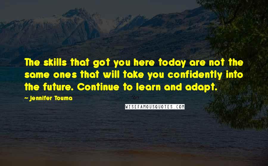 Jennifer Touma Quotes: The skills that got you here today are not the same ones that will take you confidently into the future. Continue to learn and adapt.