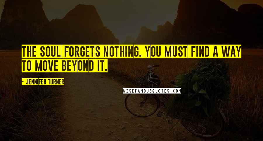 Jennifer Turner Quotes: The soul forgets nothing. You must find a way to move beyond it.