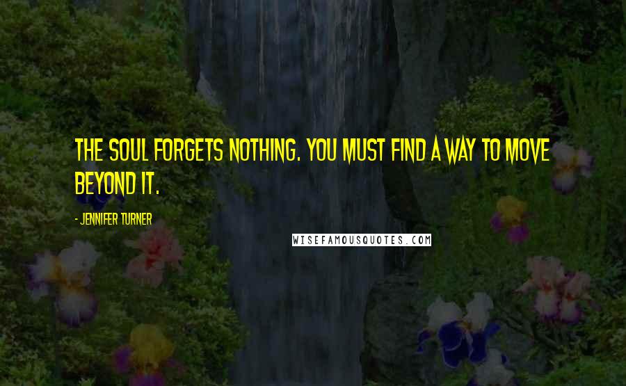 Jennifer Turner Quotes: The soul forgets nothing. You must find a way to move beyond it.