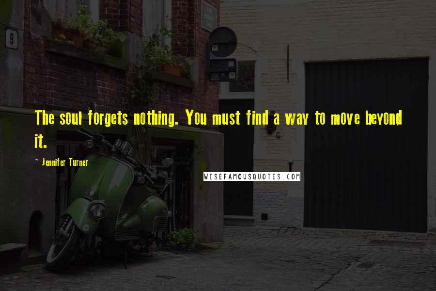 Jennifer Turner Quotes: The soul forgets nothing. You must find a way to move beyond it.