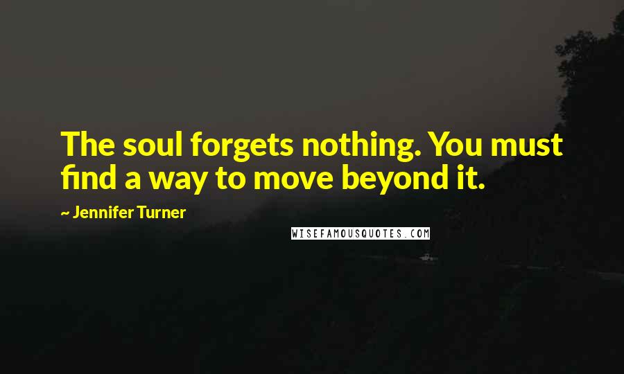 Jennifer Turner Quotes: The soul forgets nothing. You must find a way to move beyond it.