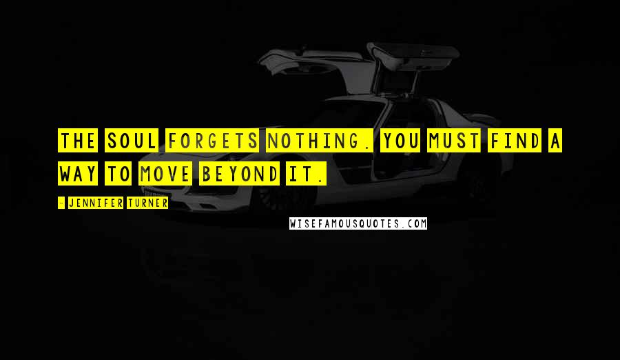 Jennifer Turner Quotes: The soul forgets nothing. You must find a way to move beyond it.