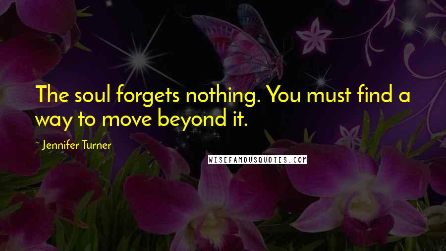 Jennifer Turner Quotes: The soul forgets nothing. You must find a way to move beyond it.