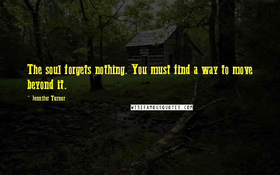 Jennifer Turner Quotes: The soul forgets nothing. You must find a way to move beyond it.