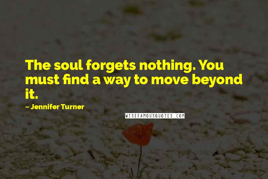 Jennifer Turner Quotes: The soul forgets nothing. You must find a way to move beyond it.