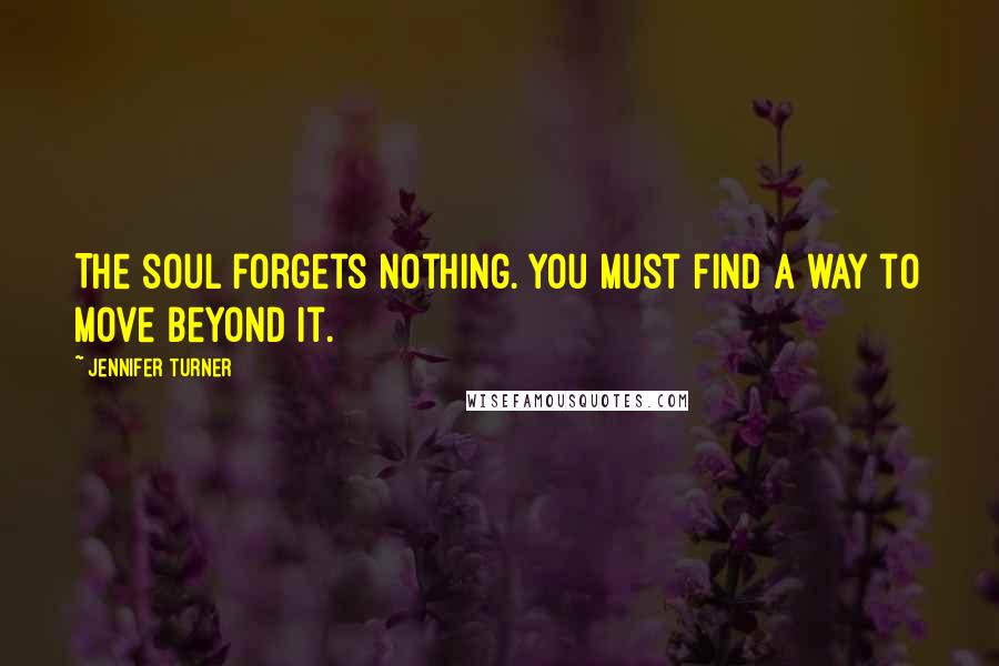 Jennifer Turner Quotes: The soul forgets nothing. You must find a way to move beyond it.