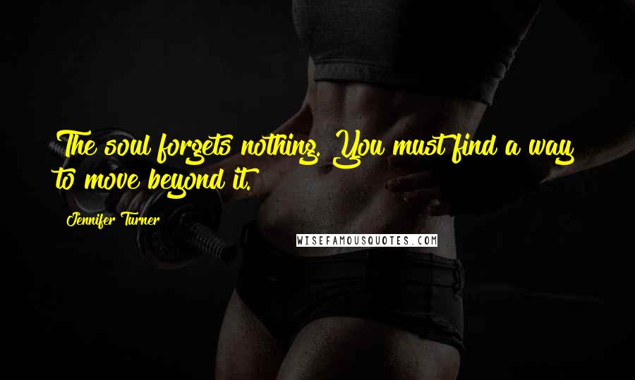 Jennifer Turner Quotes: The soul forgets nothing. You must find a way to move beyond it.