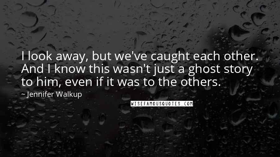 Jennifer Walkup Quotes: I look away, but we've caught each other. And I know this wasn't just a ghost story to him, even if it was to the others.