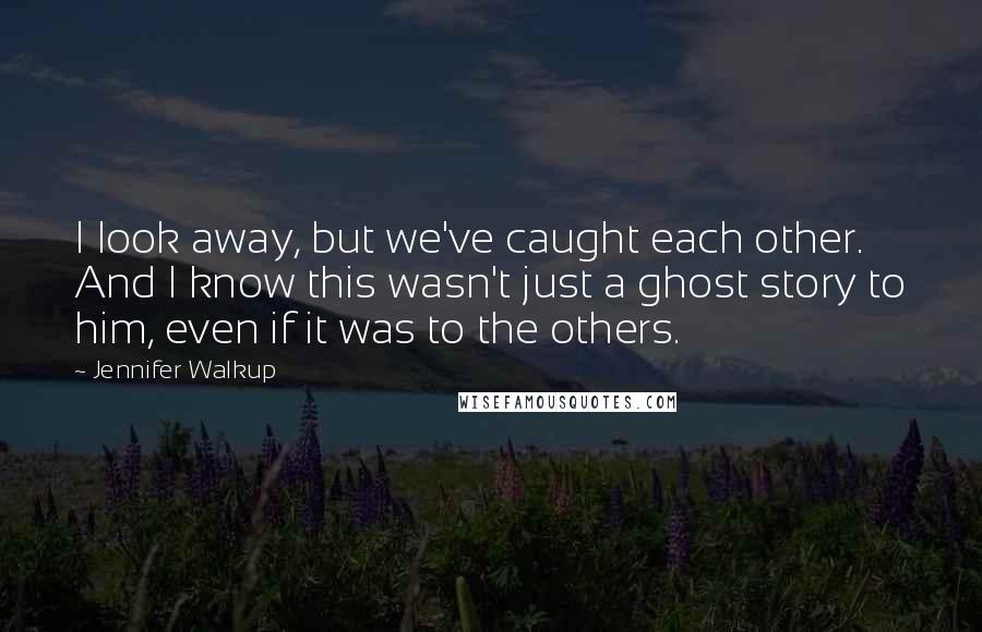 Jennifer Walkup Quotes: I look away, but we've caught each other. And I know this wasn't just a ghost story to him, even if it was to the others.