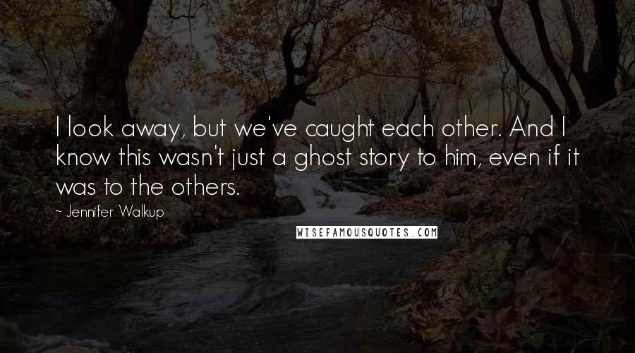 Jennifer Walkup Quotes: I look away, but we've caught each other. And I know this wasn't just a ghost story to him, even if it was to the others.