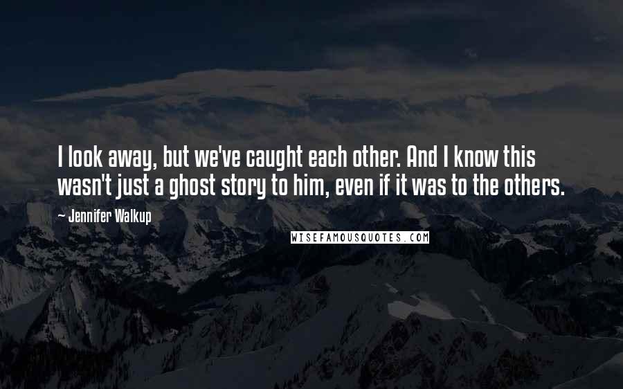 Jennifer Walkup Quotes: I look away, but we've caught each other. And I know this wasn't just a ghost story to him, even if it was to the others.