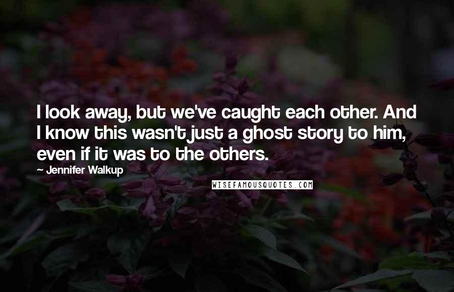 Jennifer Walkup Quotes: I look away, but we've caught each other. And I know this wasn't just a ghost story to him, even if it was to the others.